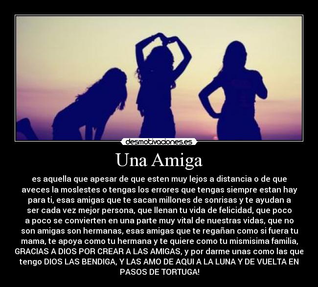 Una Amiga - es aquella que apesar de que esten muy lejos a distancia o de que
aveces la moslestes o tengas los errores que tengas siempre estan hay
para ti, esas amigas que te sacan millones de sonrisas y te ayudan a
ser cada vez mejor persona, que llenan tu vida de felicidad, que poco
a poco se convierten en una parte muy vital de nuestras vidas, que no
son amigas son hermanas, esas amigas que te regañan como si fuera tu
mama, te apoya como tu hermana y te quiere como tu mismisima familia,
GRACIAS A DIOS POR CREAR A LAS AMIGAS, y por darme unas como las que
tengo DIOS LAS BENDIGA, Y LAS AMO DE AQUI A LA LUNA Y DE VUELTA EN
PASOS DE TORTUGA!