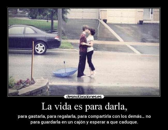 La vida es para darla, - para gastarla, para regalarla, para compartirla con los demás… no
para guardarla en un cajón y esperar a que caduque.