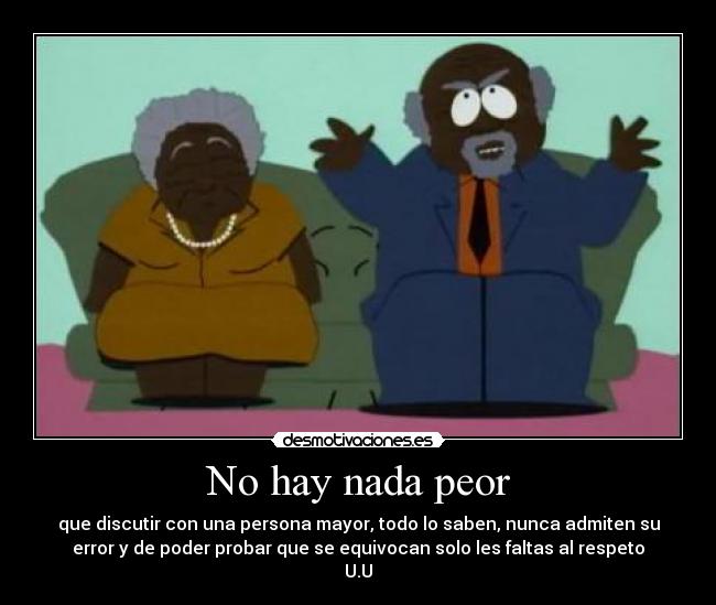 No hay nada peor - que discutir con una persona mayor, todo lo saben, nunca admiten su
error y de poder probar que se equivocan solo les faltas al respeto
U.U