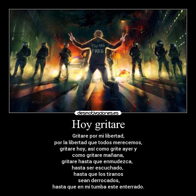 Hoy gritare - Gritare por mi libertad,
por la libertad que todos merecemos,
gritare hoy, así como grite ayer y
como gritare mañana,
gritare hasta que enmudezca,
hasta ser escuchado,
hasta que los tiranos
sean derrocados,
hasta que en mi tumba este enterrado.