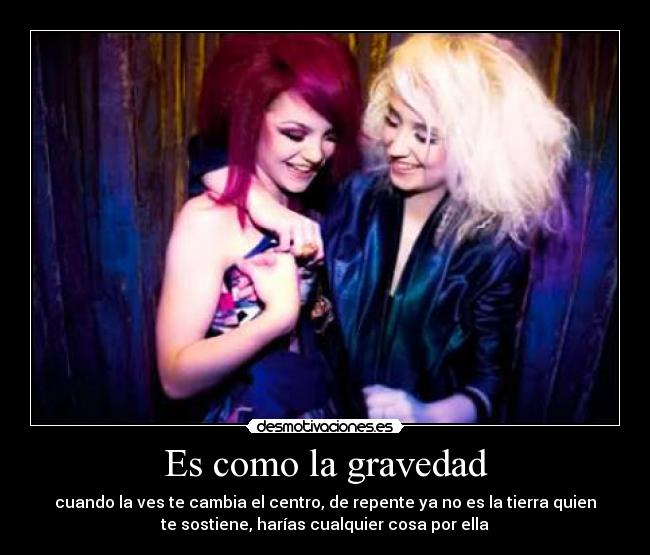 Es como la gravedad - cuando la ves te cambia el centro, de repente ya no es la tierra quien
te sostiene, harías cualquier cosa por ella