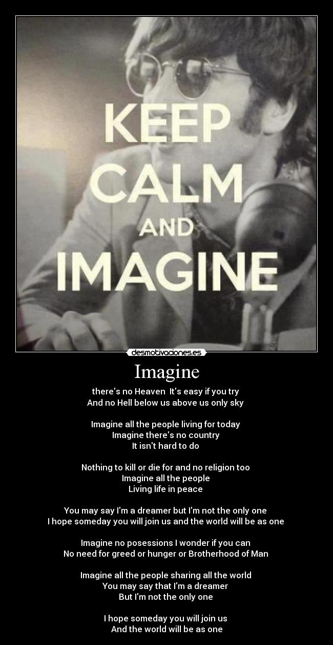 Imagine - theres no Heaven  Its easy if you try 
And no Hell below us above us only sky 

Imagine all the people living for today 
Imagine theres no country 
It isnt hard to do 

Nothing to kill or die for and no religion too 
Imagine all the people 
Living life in peace 

You may say Im a dreamer but Im not the only one 
I hope someday you will join us and the world will be as one 

Imagine no posessions I wonder if you can 
No need for greed or hunger or Brotherhood of Man 

Imagine all the people sharing all the world 
You may say that Im a dreamer 
But Im not the only one 

I hope someday you will join us 
And the world will be as one