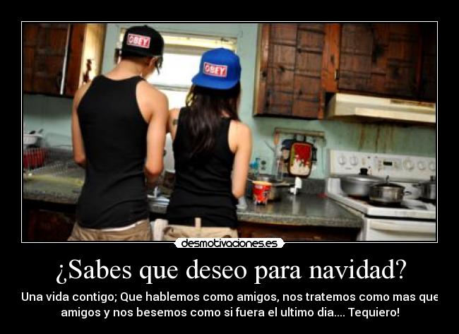 ¿Sabes que deseo para navidad? - Una vida contigo; Que hablemos como amigos, nos tratemos como mas que
amigos y nos besemos como si fuera el ultimo dia.... Tequiero!