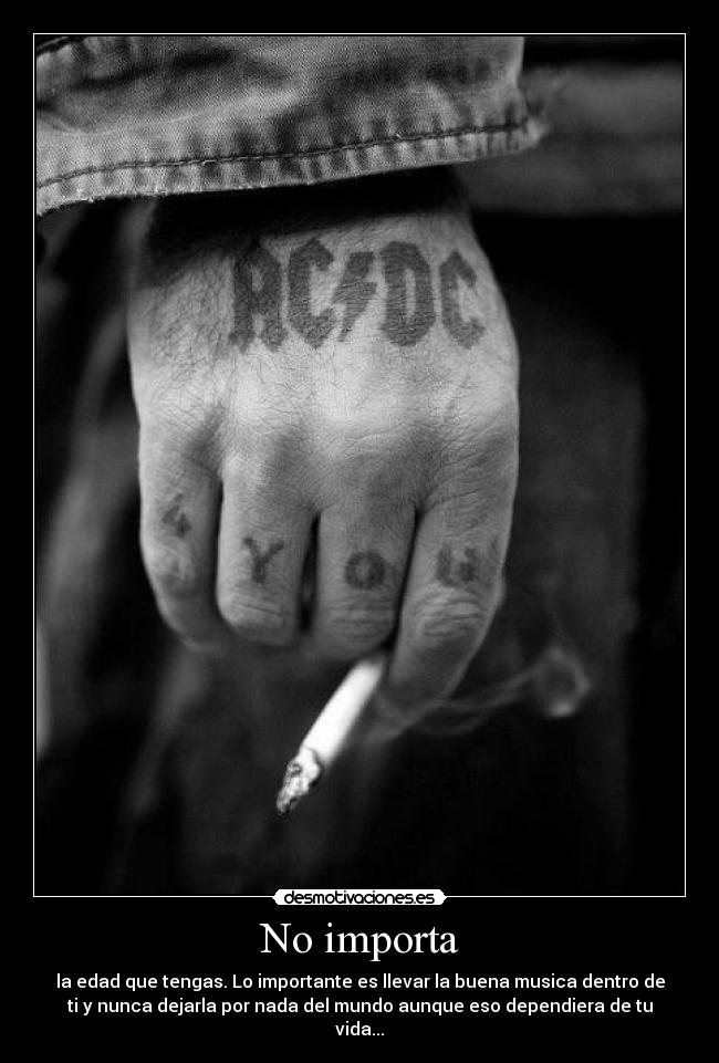 No importa - la edad que tengas. Lo importante es llevar la buena musica dentro de
ti y nunca dejarla por nada del mundo aunque eso dependiera de tu
vida...