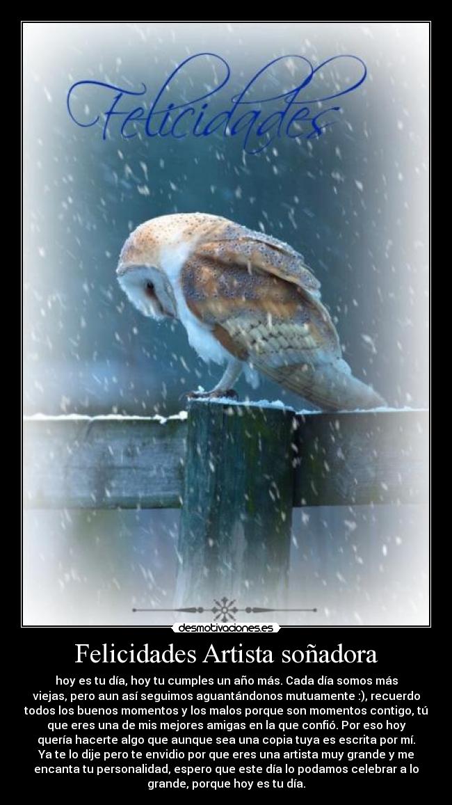 Felicidades Artista soñadora - hoy es tu día, hoy tu cumples un año más. Cada día somos más
viejas, pero aun así seguimos aguantándonos mutuamente :), recuerdo
todos los buenos momentos y los malos porque son momentos contigo, tú
que eres una de mis mejores amigas en la que confió. Por eso hoy
quería hacerte algo que aunque sea una copia tuya es escrita por mí.
Ya te lo dije pero te envidio por que eres una artista muy grande y me
encanta tu personalidad, espero que este día lo podamos celebrar a lo
grande, porque hoy es tu día.