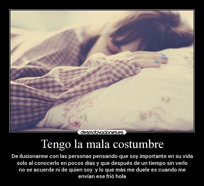 Tengo la mala costumbre - De ilusionarme con las personas pensando que soy importante en su vida
solo al conocerlo en pocos días y que después de un tiempo sin verlo
no se acuerde ni de quien soy  y lo que más me duele es cuando me
envían ese frió hola