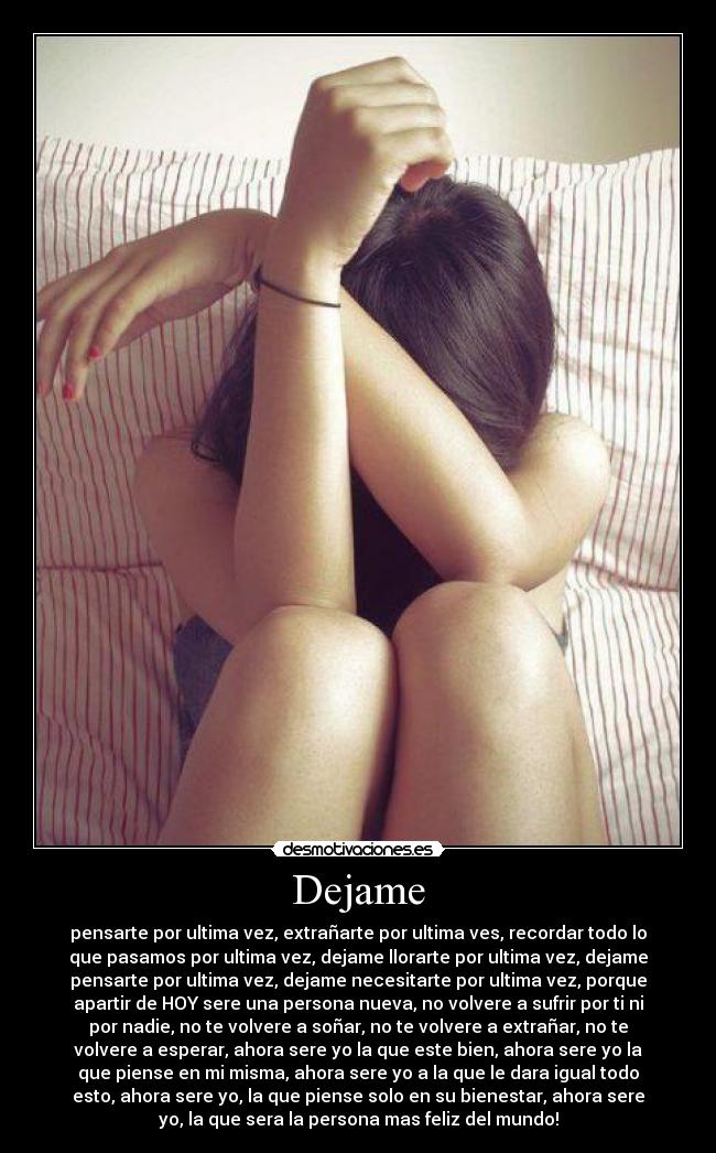 Dejame - pensarte por ultima vez, extrañarte por ultima ves, recordar todo lo
que pasamos por ultima vez, dejame llorarte por ultima vez, dejame
pensarte por ultima vez, dejame necesitarte por ultima vez, porque
apartir de HOY sere una persona nueva, no volvere a sufrir por ti ni
por nadie, no te volvere a soñar, no te volvere a extrañar, no te
volvere a esperar, ahora sere yo la que este bien, ahora sere yo la
que piense en mi misma, ahora sere yo a la que le dara igual todo
esto, ahora sere yo, la que piense solo en su bienestar, ahora sere
yo, la que sera la persona mas feliz del mundo!