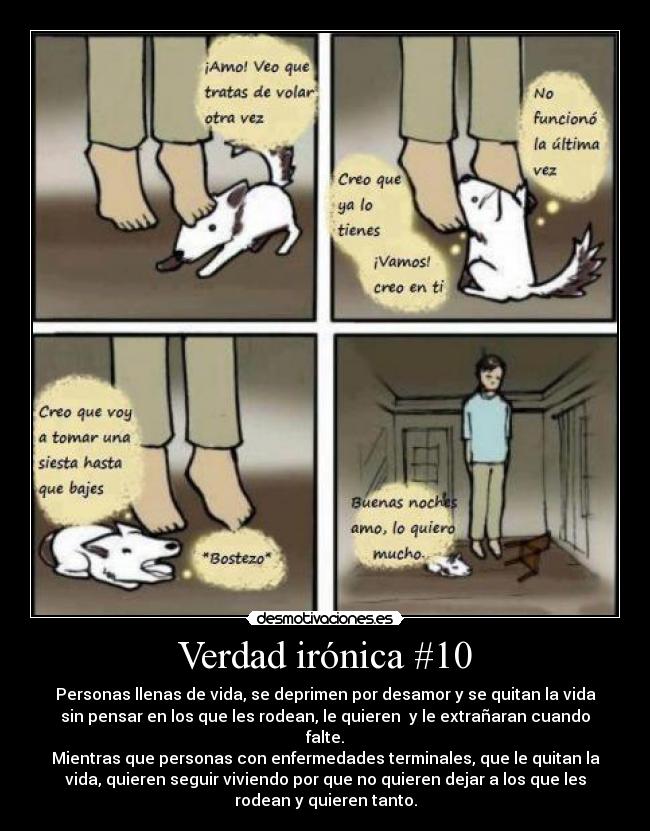 Verdad irónica #10 - Personas llenas de vida, se deprimen por desamor y se quitan la vida
sin pensar en los que les rodean, le quieren  y le extrañaran cuando
falte.
Mientras que personas con enfermedades terminales, que le quitan la
vida, quieren seguir viviendo por que no quieren dejar a los que les
rodean y quieren tanto.