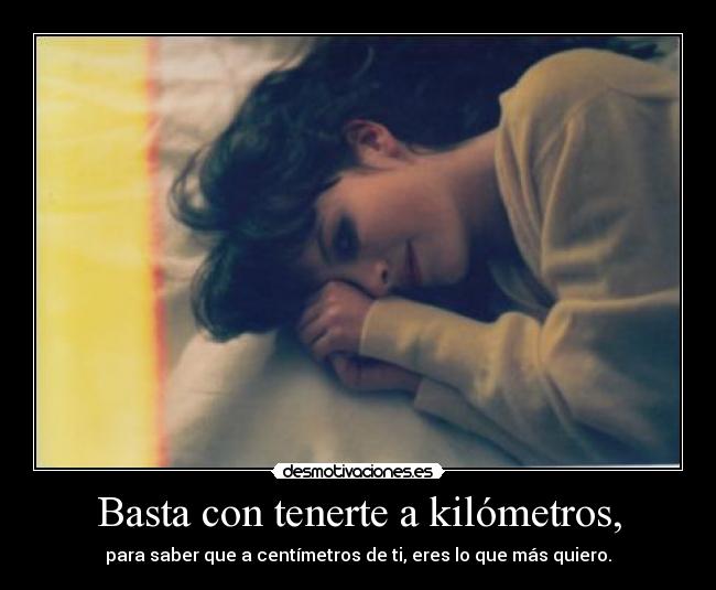 Basta con tenerte a kilómetros, - para saber que a centímetros de ti, eres lo que más quiero.