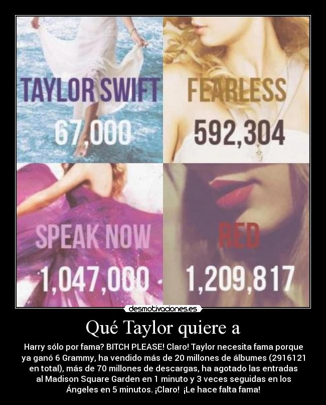 Qué Taylor quiere a - Harry sólo por fama? BITCH PLEASE! Claro! Taylor necesita fama porque
ya ganó 6 Grammy, ha vendido más de 20 millones de álbumes (2916121
en total), más de 70 millones de descargas, ha agotado las entradas
al Madison Square Garden en 1 minuto y 3 veces seguidas en los
Ángeles en 5 minutos. ¡Claro!  ¡Le hace falta fama!