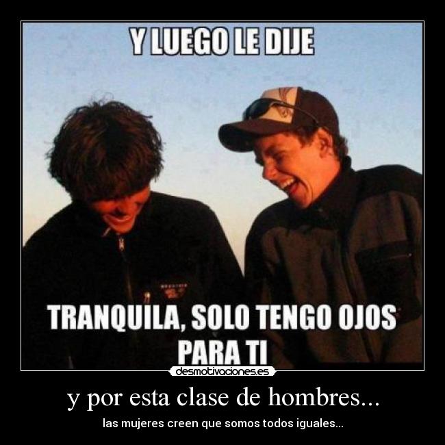 y por esta clase de hombres... - las mujeres creen que somos todos iguales...