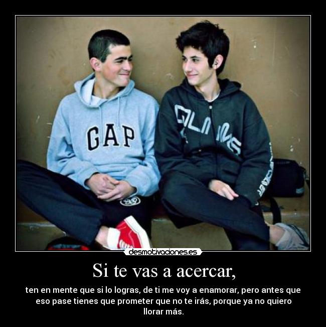 Si te vas a acercar, - ten en mente que si lo logras, de ti me voy a enamorar, pero antes que
eso pase tienes que prometer que no te irás, porque ya no quiero
llorar más.