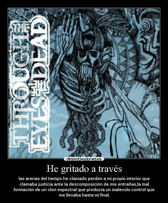 He gritado a través - las arenas del tiempo he clamado perdón a mi propio interior que
clamaba justicia ante la descomposición de mis entrañas,la mal
formación de un clon espectral que producía un malevolo control que
me llevaba hasta mi final.