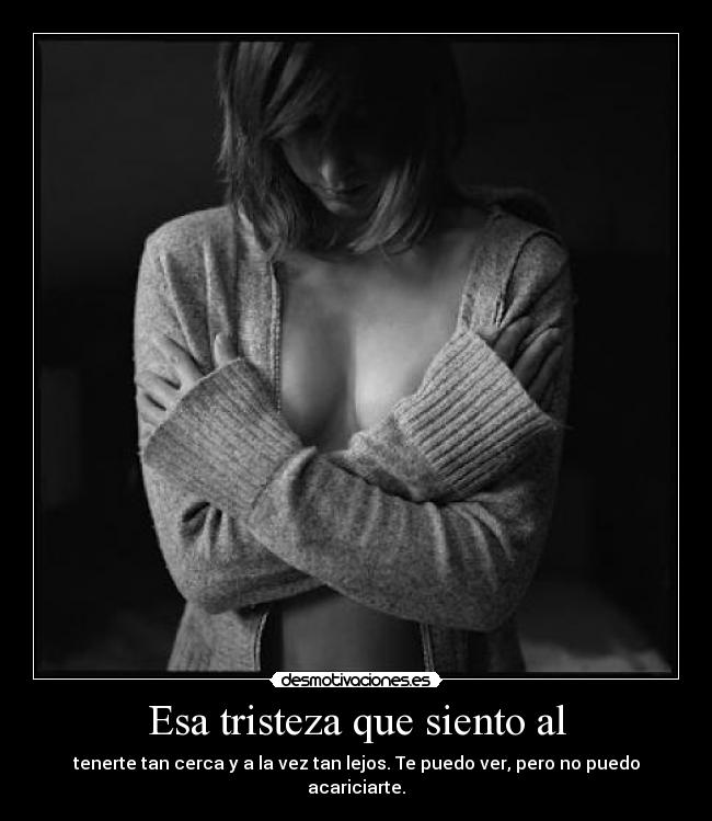 Esa tristeza que siento al - tenerte tan cerca y a la vez tan lejos. Te puedo ver, pero no puedo acariciarte.