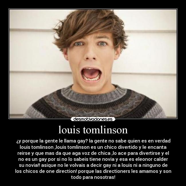 louis tomlinson - ¿y porque la gente le llama gay? la gente no sabe quien es en verdad
louis tomlinson ,louis tomlinson es un chico divertido y le encanta
reirse y que mas da que aga voz de chica ,lo ace para divertirse y el
no es un gay por si no lo sabeis tiene novia y esa es eleonor calder
su novia!! asique no le volvais a decir gay ni a louis ni a ninguno de
los chicos de one direction! porque las directioners les amamos y son
todo para nosotras!
