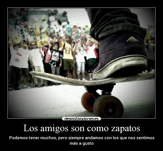 Los amigos son como zapatos - Podemos tener muchos, pero siempre andamos con los que nos sentimos
más a gusto