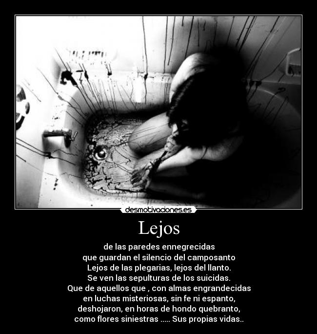 Lejos - de las paredes ennegrecidas
que guardan el silencio del camposanto
Lejos de las plegarias, lejos del llanto.
Se ven las sepulturas de los suicidas.
Que de aquellos que , con almas engrandecidas
en luchas misteriosas, sin fe ni espanto,
deshojaron, en horas de hondo quebranto,
como flores siniestras ..... Sus propias vidas..
