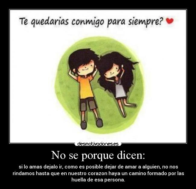 No se porque dicen: - si lo amas dejalo ir, como es posible dejar de amar a alguien, no nos
rindamos hasta que en nuestro corazon haya un camino formado por las
huella de esa persona.