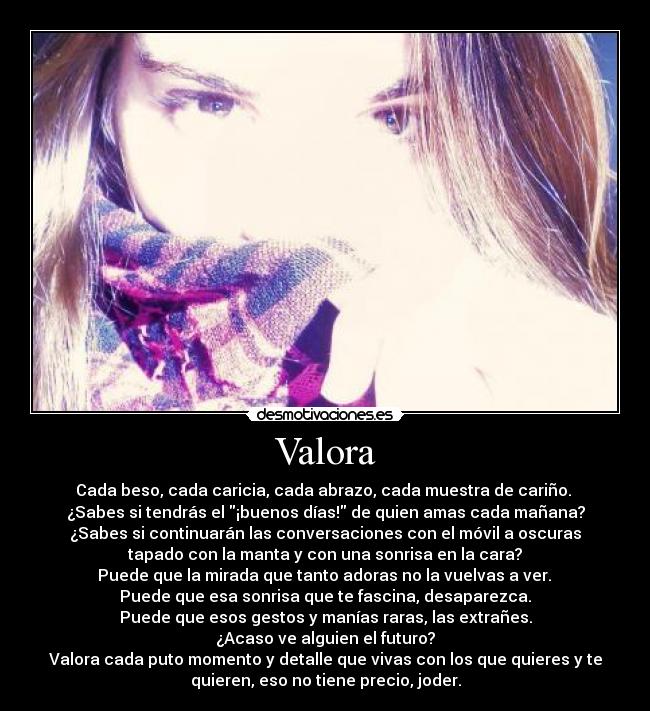 Valora - Cada beso, cada caricia, cada abrazo, cada muestra de cariño. 
¿Sabes si tendrás el ¡buenos días! de quien amas cada mañana?
¿Sabes si continuarán las conversaciones con el móvil a oscuras
tapado con la manta y con una sonrisa en la cara?
 Puede que la mirada que tanto adoras no la vuelvas a ver. 
Puede que esa sonrisa que te fascina, desaparezca.
Puede que esos gestos y manías raras, las extrañes.
¿Acaso ve alguien el futuro?
Valora cada puto momento y detalle que vivas con los que quieres y te
quieren, eso no tiene precio, joder.