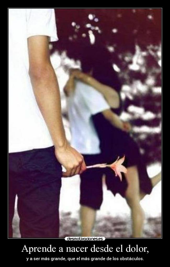 Aprende a nacer desde el dolor, - y a ser más grande, que el más grande de los obstáculos.
