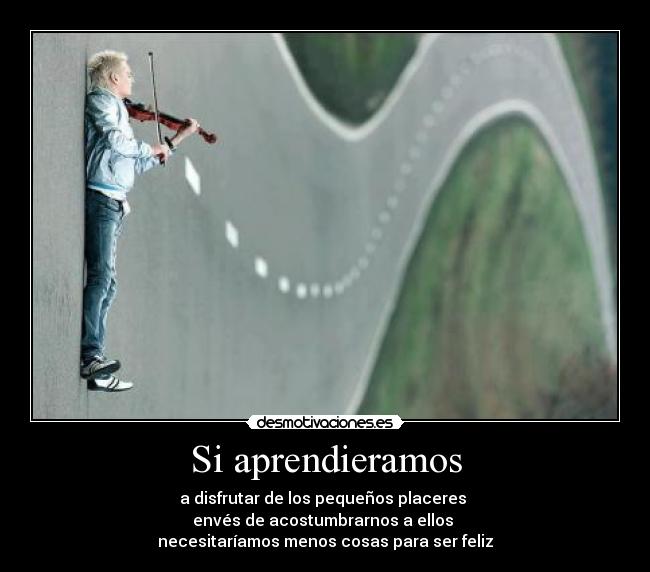 Si aprendieramos - a disfrutar de los pequeños placeres 
envés de acostumbrarnos a ellos 
necesitaríamos menos cosas para ser feliz