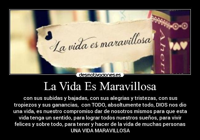 La Vida Es Maravillosa - con sus subidas y bajadas, con sus alegrias y tristezas, con sus
tropiezos y sus ganancias,  con TODO, absoltumente todo, DIOS nos dio
una vida, es nuestro compromiso dar de nosotros mismos para que esta
vida tenga un sentido, para lograr todos nuestros sueños, para vivir
felices y sobre todo, para tener y hacer de la vida de muchas personas
UNA VIDA MARAVILLOSA