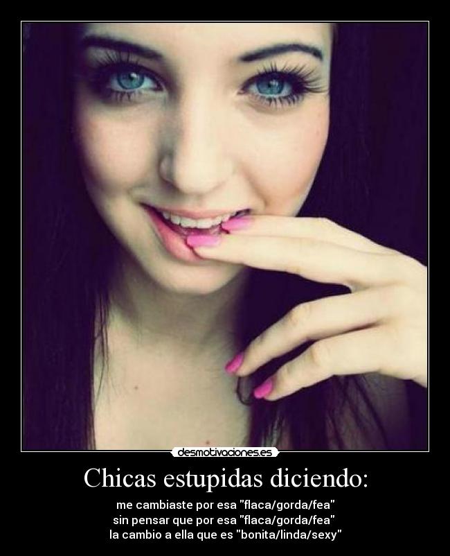 Chicas estupidas diciendo: - me cambiaste por esa flaca/gorda/fea
sin pensar que por esa flaca/gorda/fea 
la cambio a ella que es bonita/linda/sexy