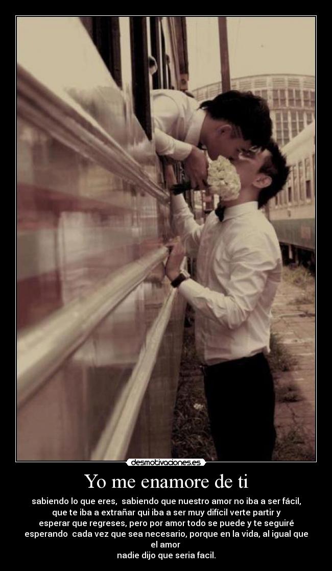 Yo me enamore de ti - sabiendo lo que eres, sabiendo que nuestro amor no iba a ser fácil,
que te iba a extrañar qui iba a ser muy difícil verte partir y
esperar que regreses, pero por amor todo se puede y te seguiré
esperando cada vez que sea necesario, porque en la vida, al igual que
el amor
nadie dijo que seria facil.