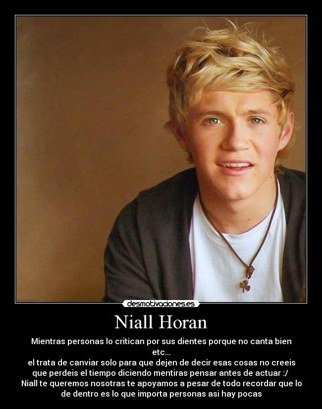 Niall Horan - Mientras personas lo critican por sus dientes porque no canta bien
etc...
el trata de canviar solo para que dejen de decir esas cosas no creeis
que perdeis el tiempo diciendo mentiras pensar antes de actuar :/
Niall te queremos nosotras te apoyamos a pesar de todo recordar que lo
de dentro es lo que importa personas asi hay pocas