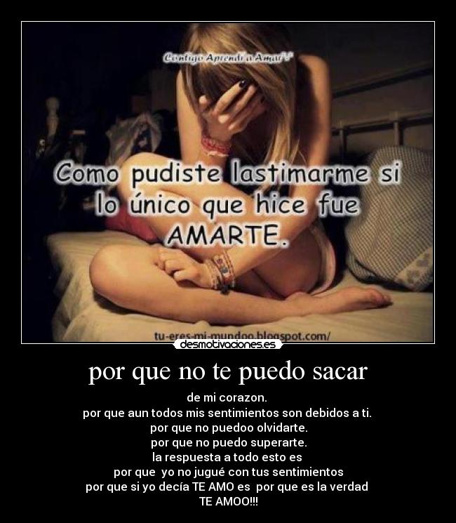 por que no te puedo sacar - de mi corazon.
por que aun todos mis sentimientos son debidos a ti.
por que no puedoo olvidarte.
por que no puedo superarte.
la respuesta a todo esto es
por que yo no jugué con tus sentimientos
por que si yo decía TE AMO es por que es la verdad
TE AMOO!!!