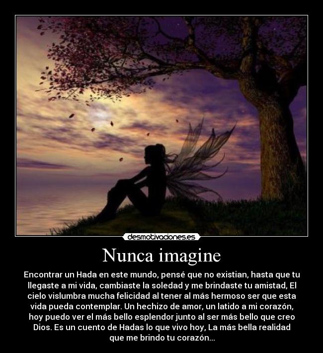 Nunca imagine - Encontrar un Hada en este mundo, pensé que no existian, hasta que tu
llegaste a mi vida, cambiaste la soledad y me brindaste tu amistad, El
cielo vislumbra mucha felicidad al tener al más hermoso ser que esta
vida pueda contemplar. Un hechizo de amor, un latido a mi corazón,
hoy puedo ver el más bello esplendor junto al ser más bello que creo
Dios. Es un cuento de Hadas lo que vivo hoy, La más bella realidad
que me brindo tu corazón...