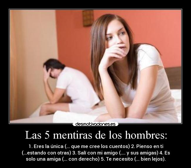 Las 5 mentiras de los hombres: - 1. Eres la única (... que me cree los cuentos) 2. Pienso en ti
(...estando con otras) 3. Salí con mi amigo (.... y sus amigas) 4. Es
solo una amiga (... con derecho) 5. Te necesito (... bien lejos).