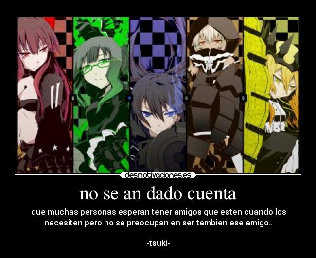 no se an dado cuenta - que muchas personas esperan tener amigos que esten cuando los
necesiten pero no se preocupan en ser tambien ese amigo..
-tsuki-