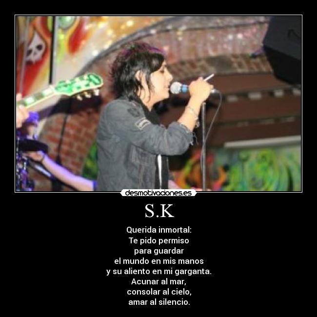 S.K - Querida inmortal:
Te pido permiso
para guardar
el mundo en mis manos
y su aliento en mi garganta.
Acunar al mar,
consolar al cielo,
amar al silencio.