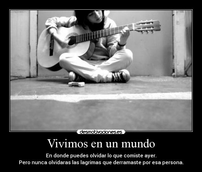 Vivimos en un mundo - En donde puedes olvidar lo que comiste ayer.
Pero nunca olvidaras las lagrimas que derramaste por esa persona.