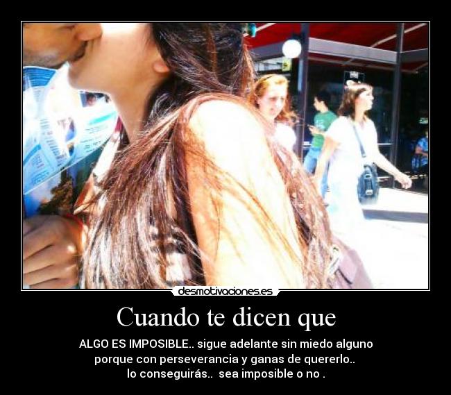 Cuando te dicen que - ALGO ES IMPOSIBLE.. sigue adelante sin miedo alguno
porque con perseverancia y ganas de quererlo.. 
lo conseguirás..  sea imposible o no .