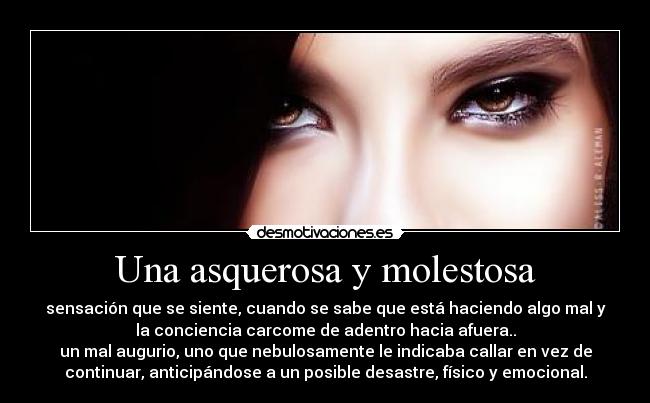 Una asquerosa y molestosa - sensación que se siente, cuando se sabe que está haciendo algo mal y
la conciencia carcome de adentro hacia afuera..
un mal augurio, uno que nebulosamente le indicaba callar en vez de
continuar, anticipándose a un posible desastre, físico y emocional.
