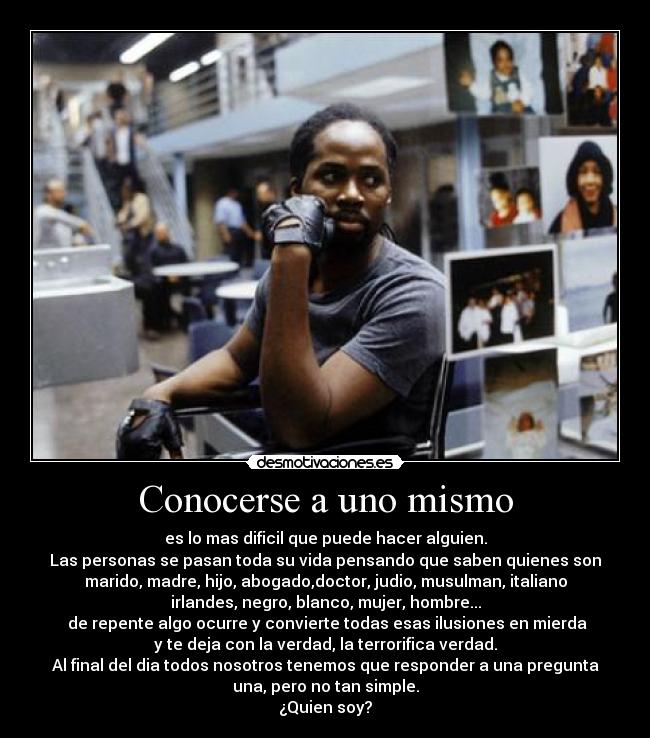 Conocerse a uno mismo - es lo mas dificil que puede hacer alguien.
Las personas se pasan toda su vida pensando que saben quienes son
marido, madre, hijo, abogado,doctor, judio, musulman, italiano
irlandes, negro, blanco, mujer, hombre...
de repente algo ocurre y convierte todas esas ilusiones en mierda
y te deja con la verdad, la terrorifica verdad.
Al final del dia todos nosotros tenemos que responder a una pregunta
una, pero no tan simple.
¿Quien soy?