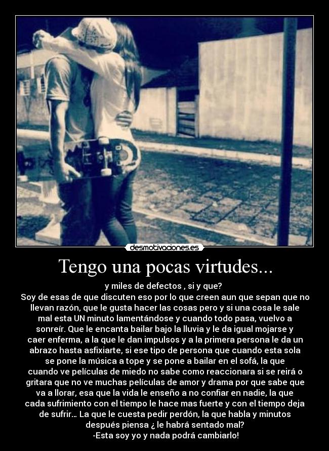 Tengo una pocas virtudes... - y miles de defectos , si y que?
Soy de esas de que discuten eso por lo que creen aun que sepan que no
llevan razón, que le gusta hacer las cosas pero y si una cosa le sale
mal esta UN minuto lamentándose y cuando todo pasa, vuelvo a
sonreír. Que le encanta bailar bajo la lluvia y le da igual mojarse y
caer enferma, a la que le dan impulsos y a la primera persona le da un
abrazo hasta asfixiarte, si ese tipo de persona que cuando esta sola
se pone la música a tope y se pone a bailar en el sofá, la que
cuando ve películas de miedo no sabe como reaccionara si se reirá o
gritara que no ve muchas películas de amor y drama por que sabe que
va a llorar, esa que la vida le enseño a no confiar en nadie, la que
cada sufrimiento con el tiempo le hace mas fuerte y con el tiempo deja
de sufrir… La que le cuesta pedir perdón, la que habla y minutos
después piensa ¿ le habrá sentado mal?
-Esta soy yo y nada podrá cambiarlo!