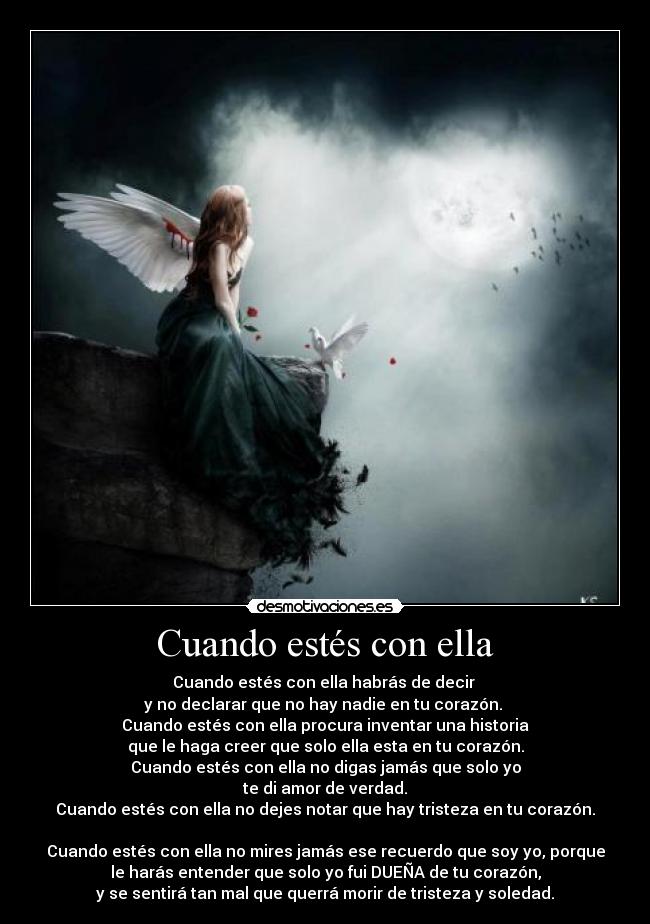 Cuando estés con ella - Cuando estés con ella habrás de decir
y no declarar que no hay nadie en tu corazón.
Cuando estés con ella procura inventar una historia
que le haga creer que solo ella esta en tu corazón.
Cuando estés con ella no digas jamás que solo yo
te di amor de verdad.
Cuando estés con ella no dejes notar que hay tristeza en tu corazón.
Cuando estés con ella no mires jamás ese recuerdo que soy yo, porque
le harás entender que solo yo fui DUEÑA de tu corazón,
y se sentirá tan mal que querrá morir de tristeza y soledad.