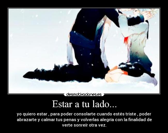 Estar a tu lado... - yo quiero estar , para poder consolarte cuando estés triste , poder
abrazarte y calmar tus penas y volverlas alegría con la finalidad de
verte sonreír otra vez.