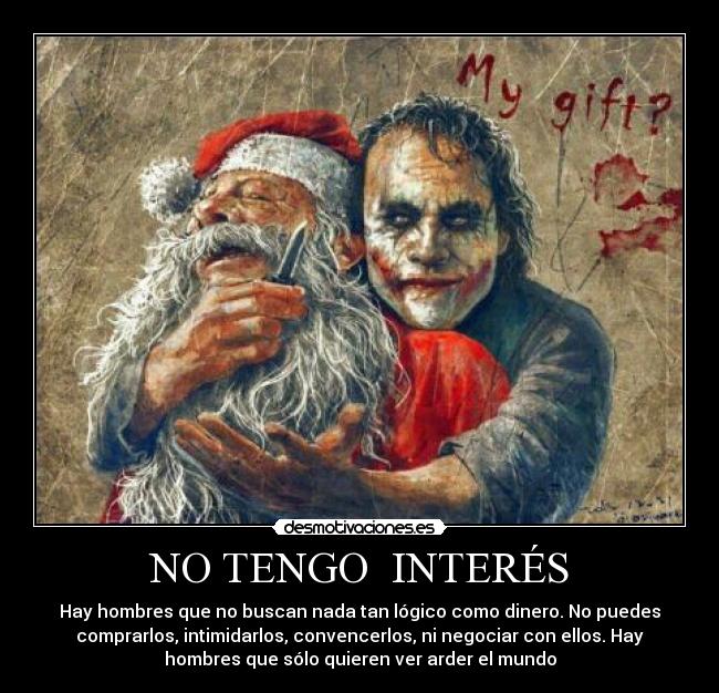 NO TENGO  INTERÉS - Hay hombres que no buscan nada tan lógico como dinero. No puedes
comprarlos, intimidarlos, convencerlos, ni negociar con ellos. Hay
hombres que sólo quieren ver arder el mundo