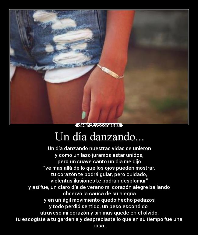 Un día danzando... - Un día danzando nuestras vidas se unieron
y como un lazo juramos estar unidos,
pero un suave canto un día me dijo
ve mas allá de lo que los ojos pueden mostrar,
tu corazón te podrá guiar, pero cuidado,
violentas ilusiones te podrán desplomar
y así fue, un claro día de verano mi corazón alegre bailando
observo la causa de su alegría
y en un ágil movimiento quedo hecho pedazos
y todo perdió sentido, un beso escondido
atravesó mi corazón y sin mas quede en el olvido,
tu escogiste a tu gardenia y despreciaste lo que en su tiempo fue una rosa.