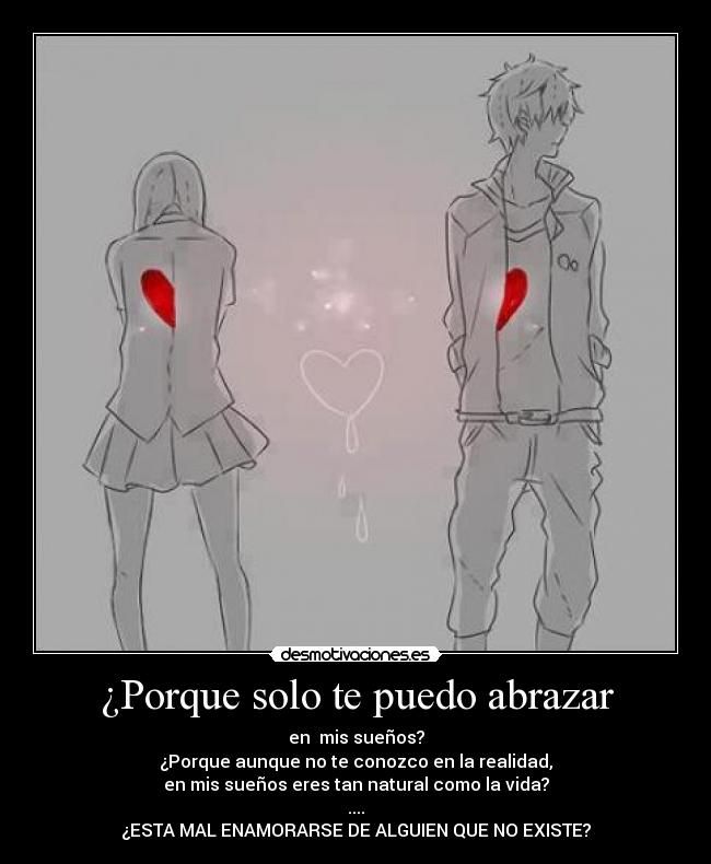 ¿Porque solo te puedo abrazar - en  mis sueños?
¿Porque aunque no te conozco en la realidad,
en mis sueños eres tan natural como la vida?
....
¿ESTA MAL ENAMORARSE DE ALGUIEN QUE NO EXISTE?