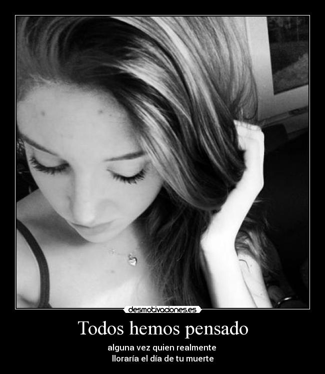 Todos hemos pensado - alguna vez quien realmente 
lloraría el día de tu muerte