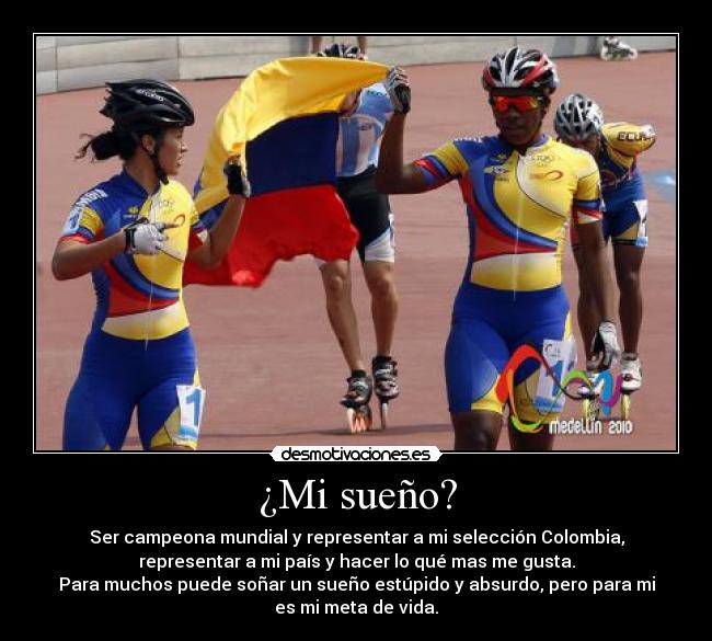 ¿Mi sueño? - Ser campeona mundial y representar a mi selección Colombia,
representar a mi país y hacer lo qué mas me gusta.
Para muchos puede soñar un sueño estúpido y absurdo, pero para mi
es mi meta de vida.