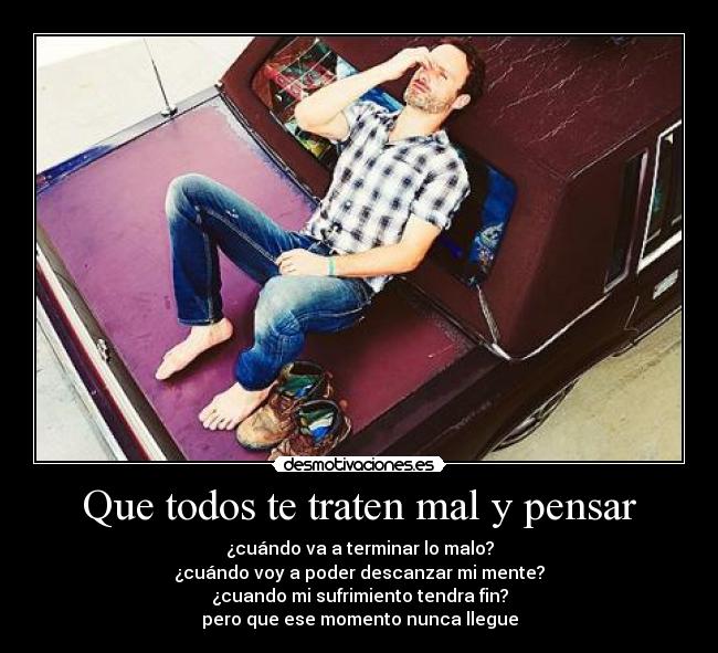 Que todos te traten mal y pensar - ¿cuándo va a terminar lo malo?
¿cuándo voy a poder descanzar mi mente?
¿cuando mi sufrimiento tendra fin?
pero que ese momento nunca llegue