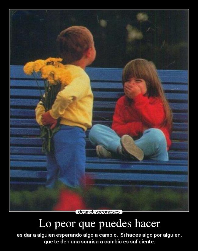 Lo peor que puedes hacer - es dar a alguien esperando algo a cambio. Si haces algo por alguien,
que te den una sonrisa a cambio es suficiente.