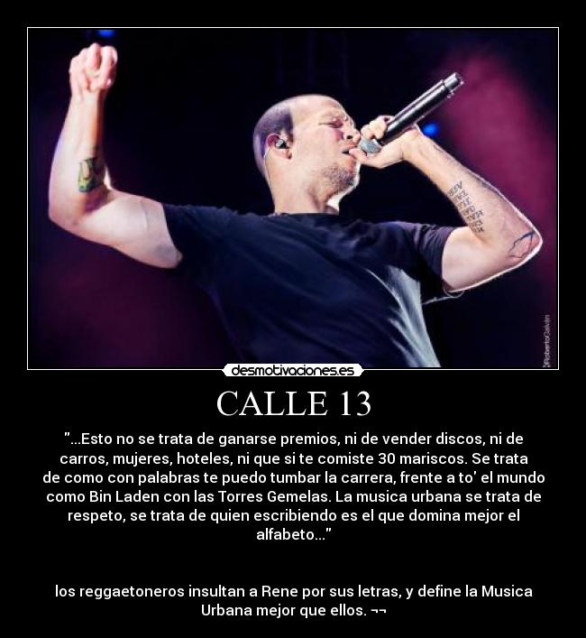 CALLE 13 - ...Esto no se trata de ganarse premios, ni de vender discos, ni de
carros, mujeres, hoteles, ni que si te comiste 30 mariscos. Se trata
de como con palabras te puedo tumbar la carrera, frente a to el mundo
como Bin Laden con las Torres Gemelas. La musica urbana se trata de
respeto, se trata de quien escribiendo es el que domina mejor el
alfabeto...


los reggaetoneros insultan a Rene por sus letras, y define la Musica
Urbana mejor que ellos. ¬¬