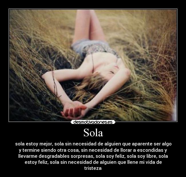 Sola - sola estoy mejor, sola sin necesidad de alguien que aparente ser algo
y termine siendo otra cosa, sin necesidad de llorar a escondidas y
llevarme desgradables sorpresas, sola soy feliz, sola soy libre, sola
estoy feliz, sola sin necesidad de alguien que llene mi vida de
tristeza